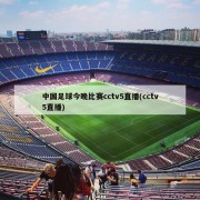 中国足球今晚比赛cctv5直播(cctv5直播)